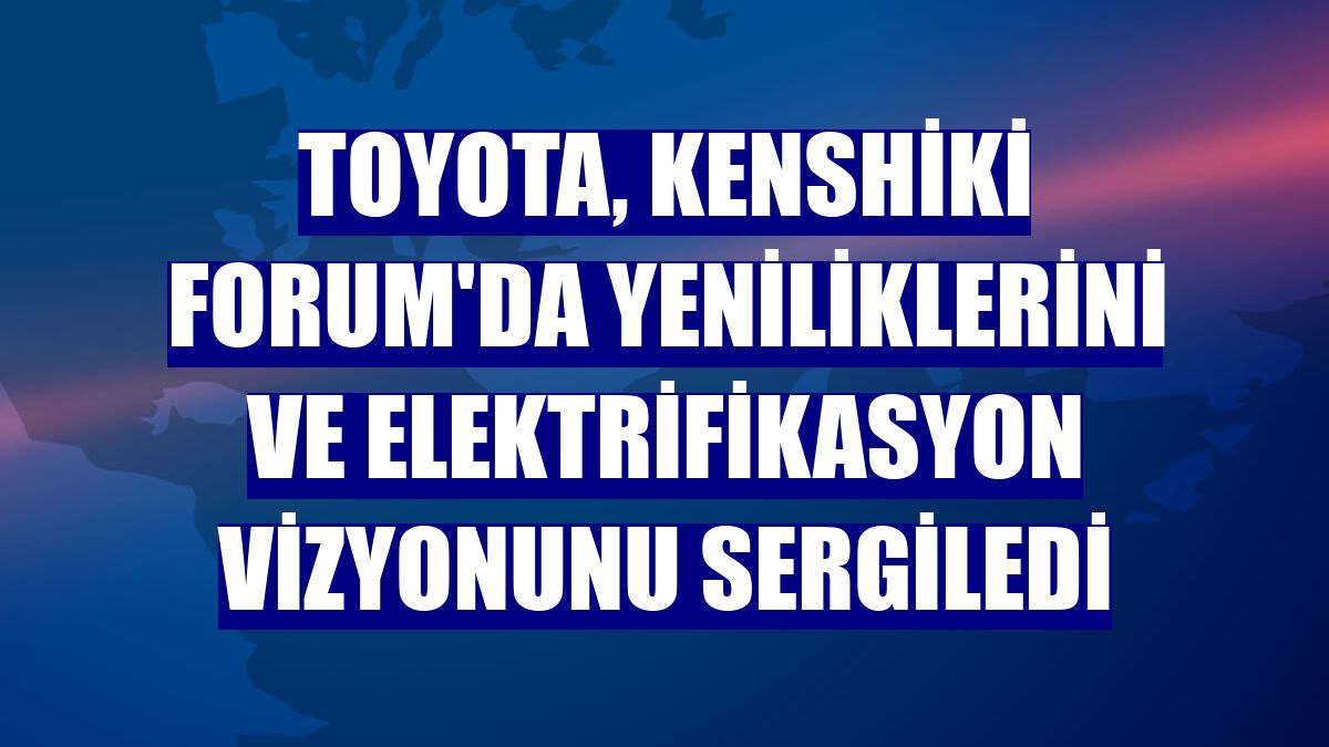 Toyota, Kenshiki Forum'da yeniliklerini ve elektrifikasyon vizyonunu sergiledi