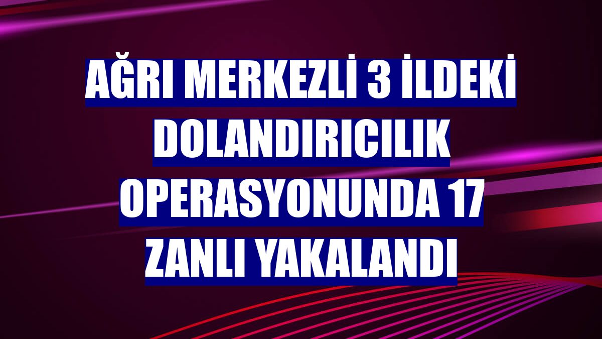 Ağrı merkezli 3 ildeki dolandırıcılık operasyonunda 17 zanlı yakalandı
