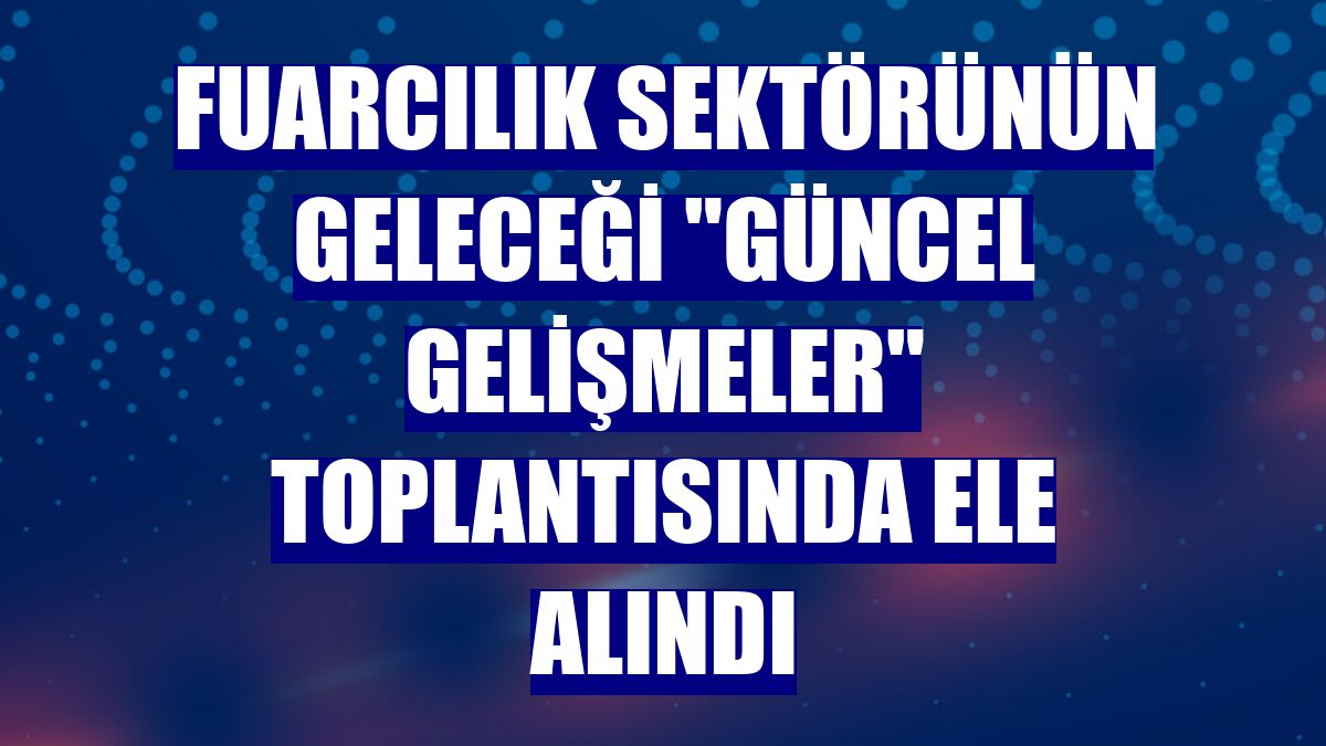 Fuarcılık sektörünün geleceği "Güncel Gelişmeler" toplantısında ele alındı