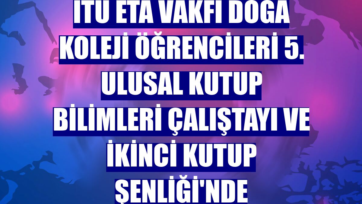 İTÜ ETA Vakfı Doğa Koleji öğrencileri 5. Ulusal Kutup Bilimleri Çalıştayı ve İkinci Kutup Şenliği'nde