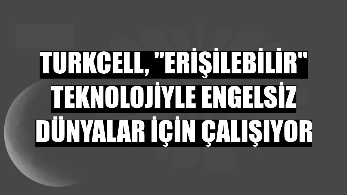 Turkcell, 'erişilebilir' teknolojiyle engelsiz dünyalar için çalışıyor
