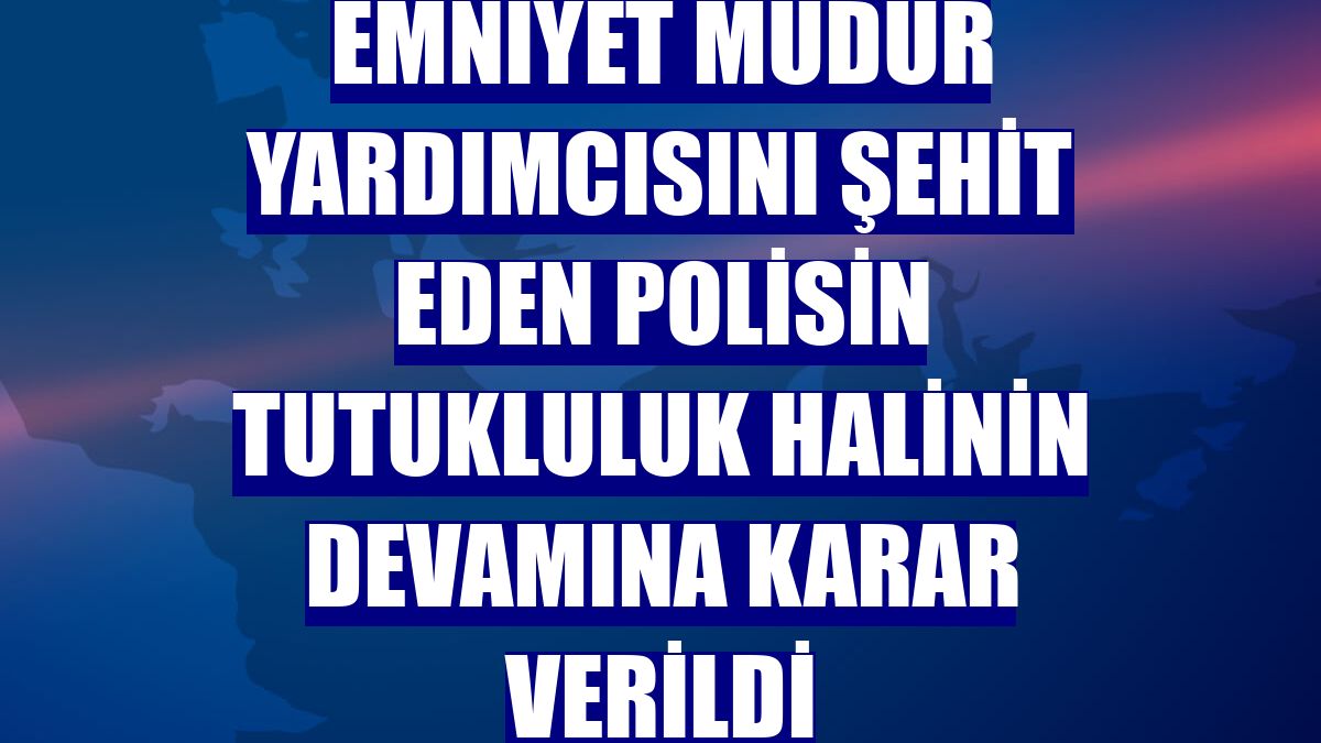 Emniyet müdür yardımcısını şehit eden polisin tutukluluk halinin devamına karar verildi