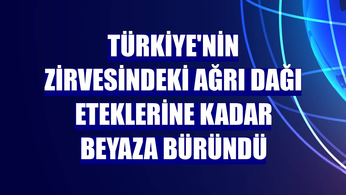 Türkiye'nin zirvesindeki Ağrı Dağı eteklerine kadar beyaza büründü