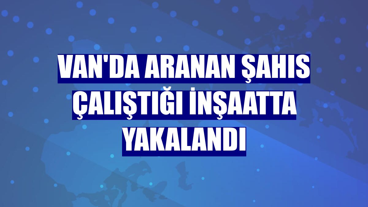 Van'da aranan şahıs çalıştığı inşaatta yakalandı