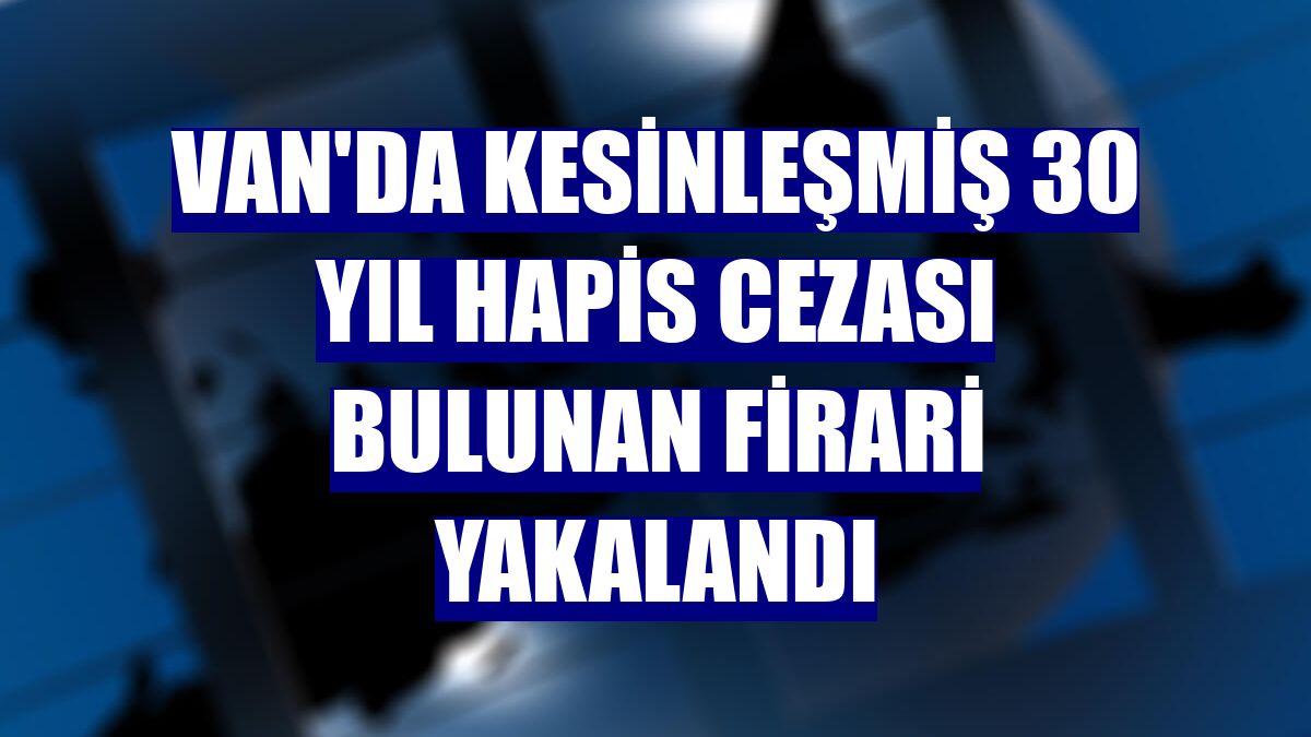 Van'da kesinleşmiş 30 yıl hapis cezası bulunan firari yakalandı