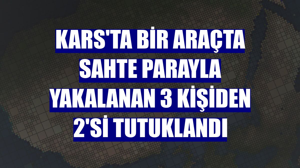 Kars'ta bir araçta sahte parayla yakalanan 3 kişiden 2'si tutuklandı