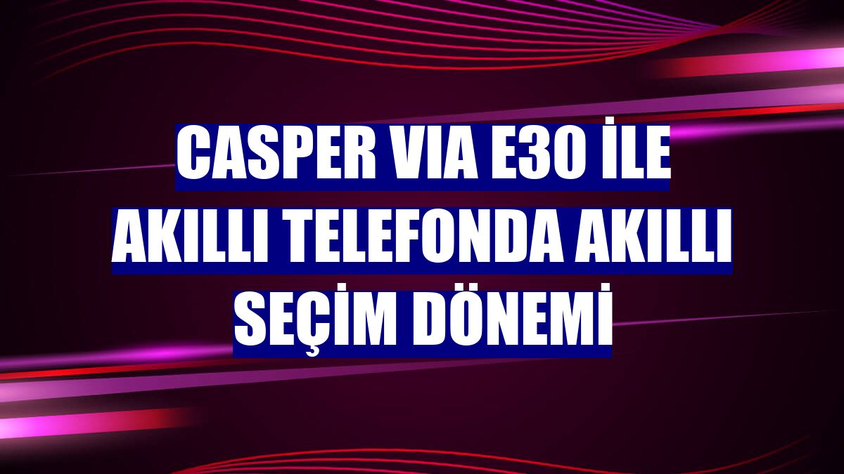 Casper VIA E30 ile akıllı telefonda akıllı seçim dönemi
