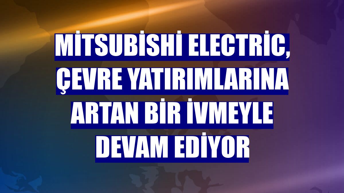 Mitsubishi Electric, çevre yatırımlarına artan bir ivmeyle devam ediyor