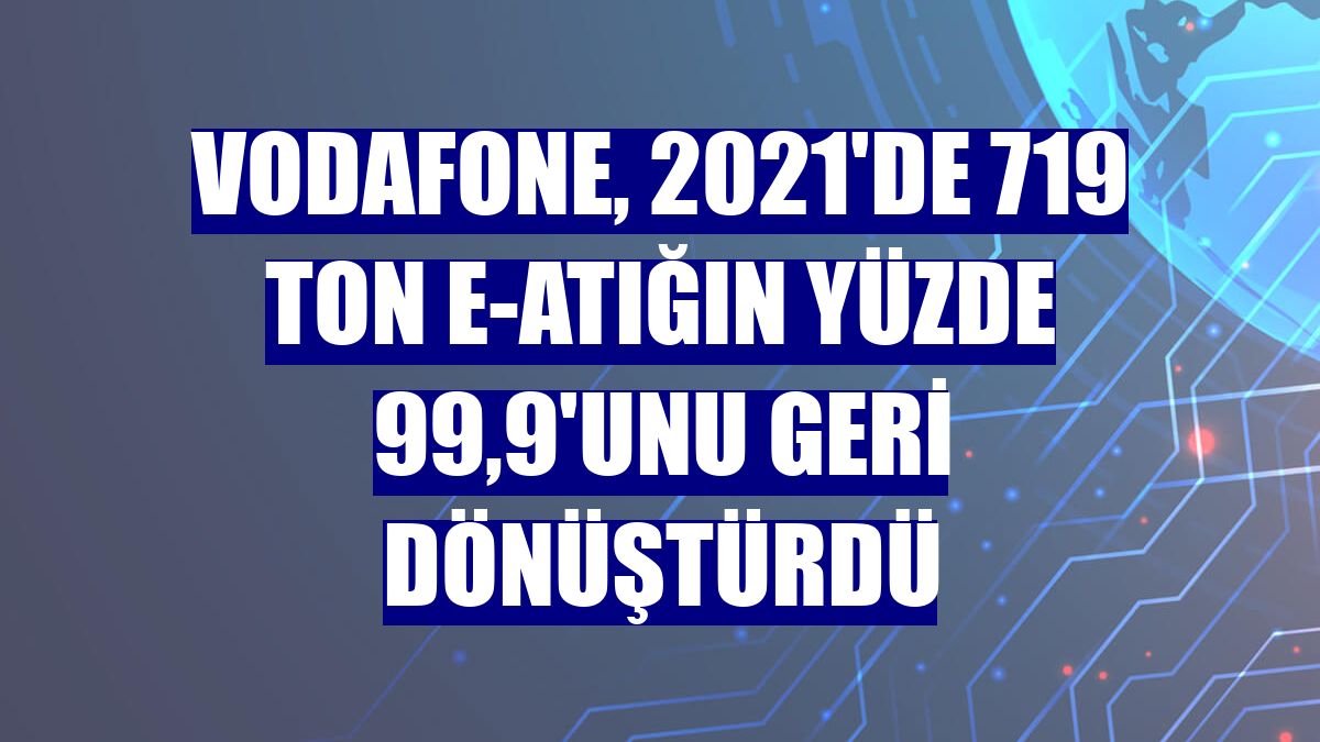 Vodafone, 2021'de 719 ton e-atığın yüzde 99,9'unu geri dönüştürdü