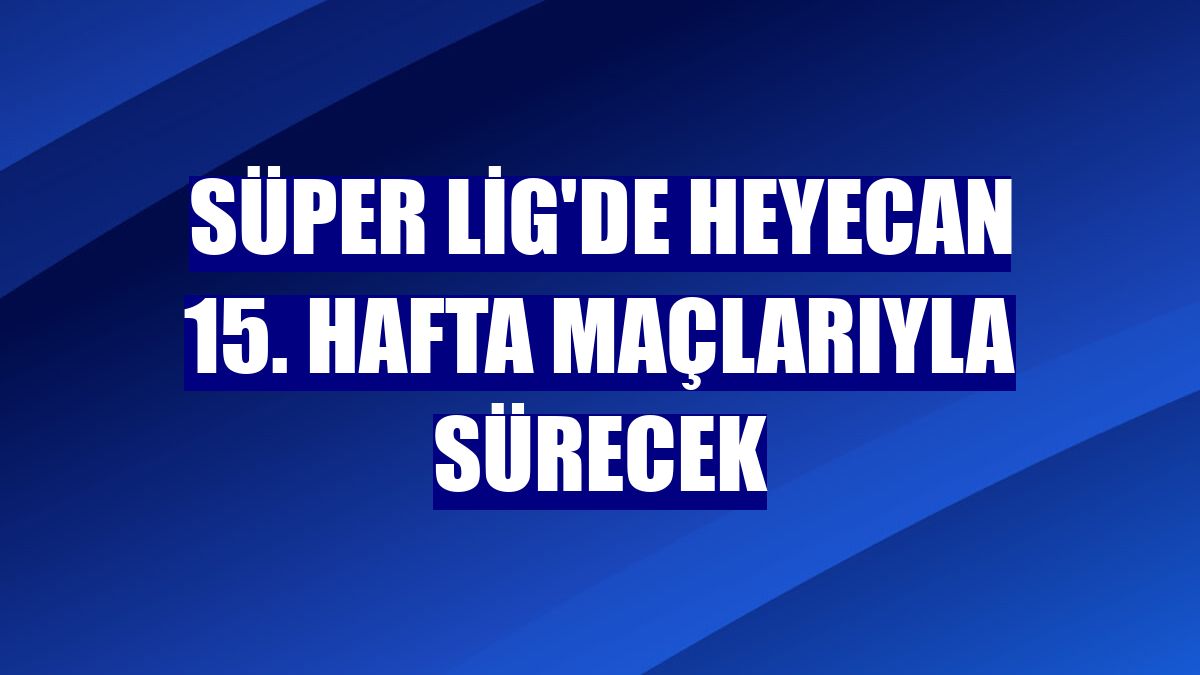 Süper Lig'de heyecan 15. hafta maçlarıyla sürecek