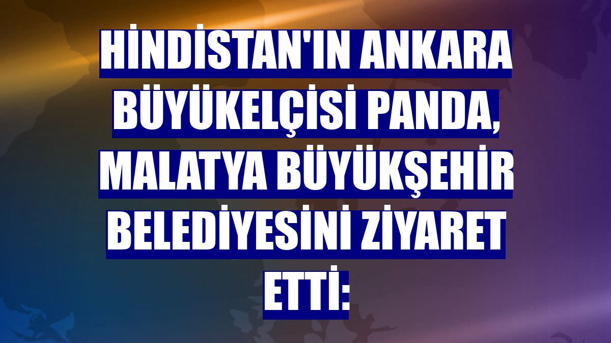 Hindistan'ın Ankara Büyükelçisi Panda, Malatya Büyükşehir Belediyesini ziyaret etti: