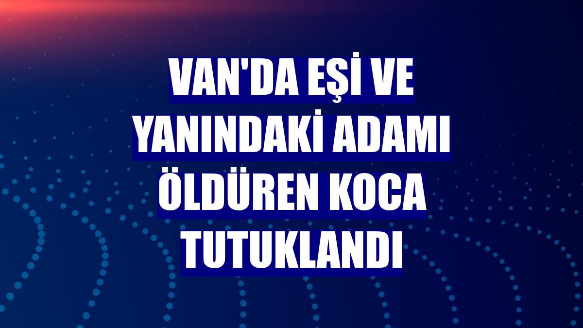Van'da eşi ve yanındaki adamı öldüren koca tutuklandı