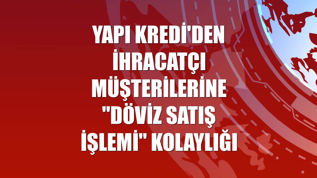 Yapı Kredi'den ihracatçı müşterilerine "döviz satış işlemi" kolaylığı