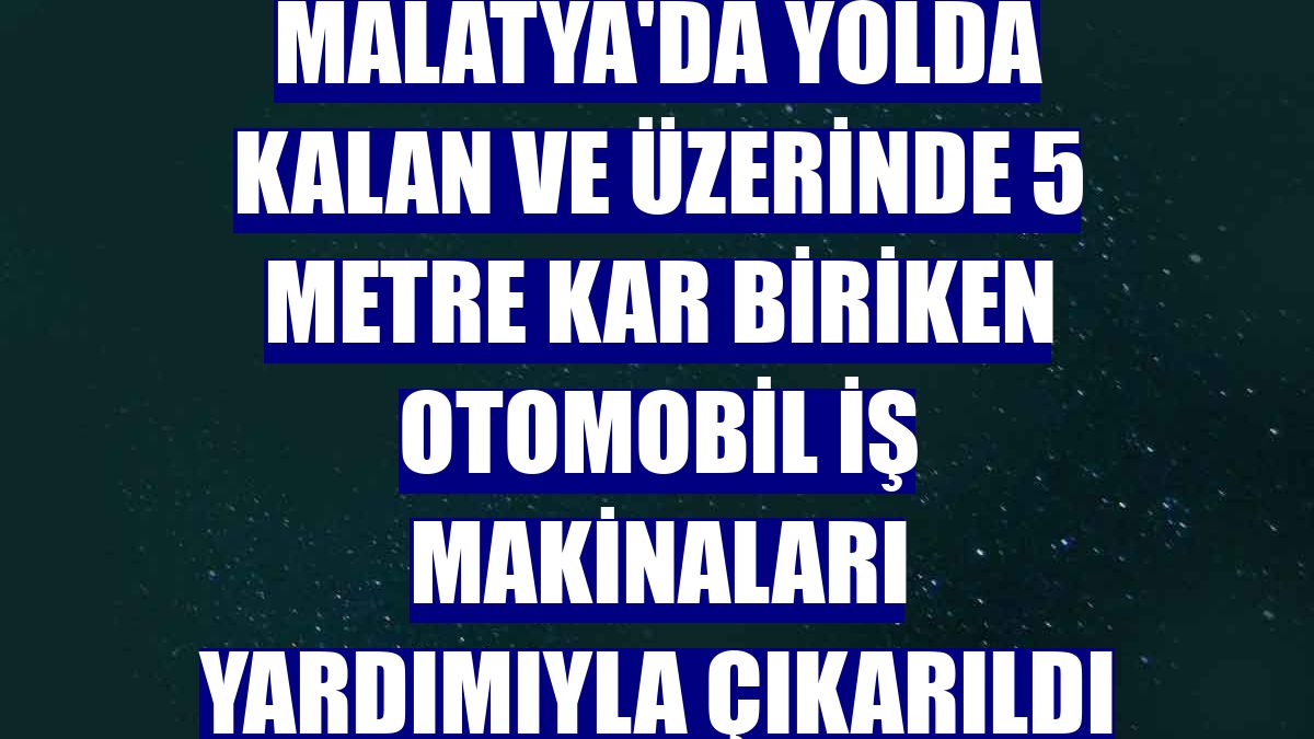 Malatya'da yolda kalan ve üzerinde 5 metre kar biriken otomobil iş makinaları yardımıyla çıkarıldı