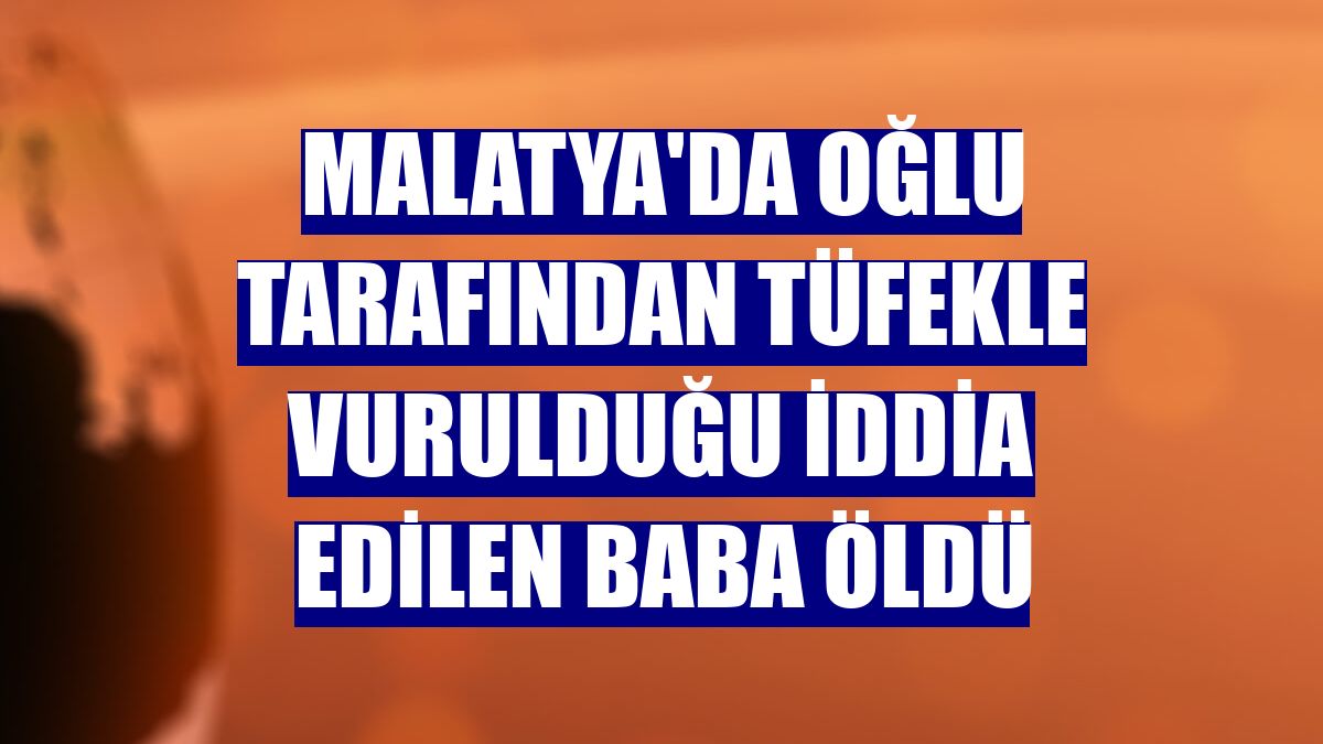 Malatya'da oğlu tarafından tüfekle vurulduğu iddia edilen baba öldü