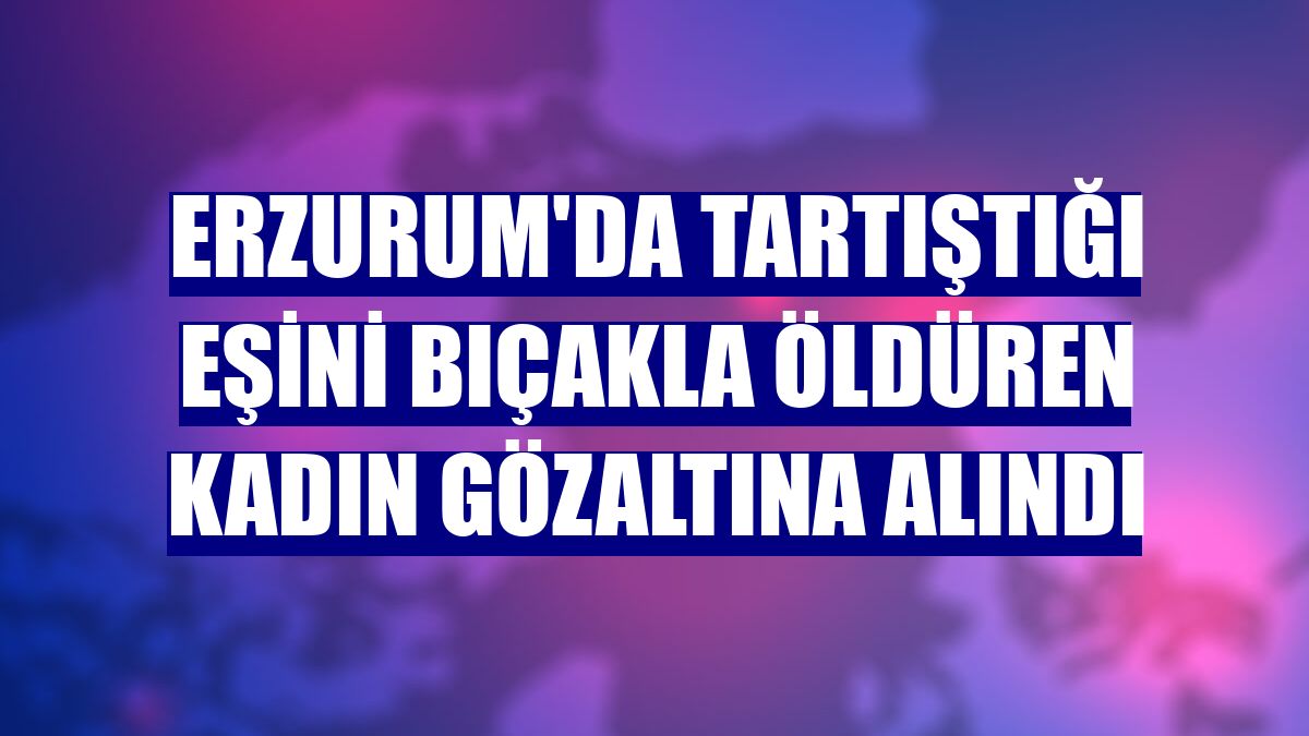 Erzurum'da tartıştığı eşini bıçakla öldüren kadın gözaltına alındı