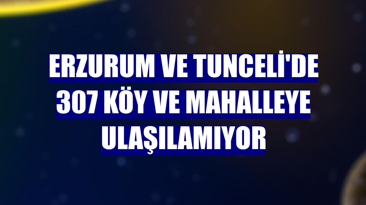 Erzurum ve Tunceli'de 307 köy ve mahalleye ulaşılamıyor