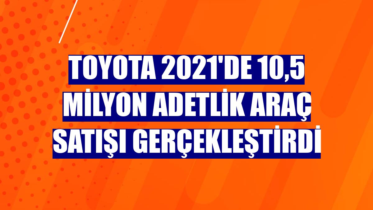 Toyota 2021'de 10,5 milyon adetlik araç satışı gerçekleştirdi