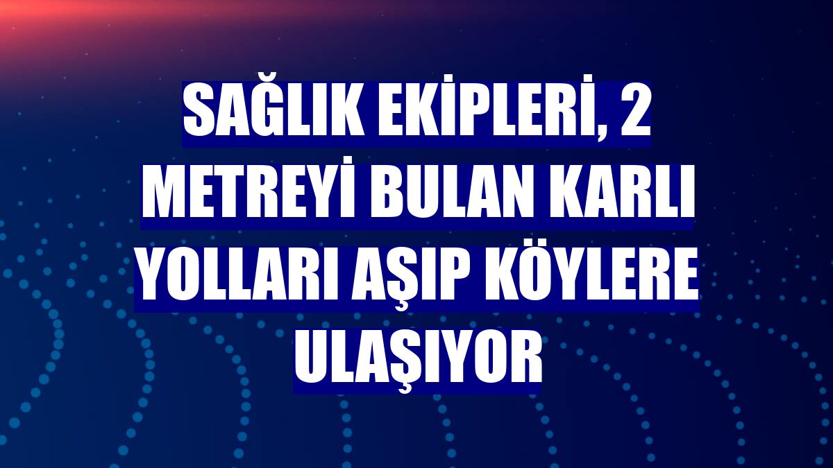 Sağlık ekipleri, 2 metreyi bulan karlı yolları aşıp köylere ulaşıyor
