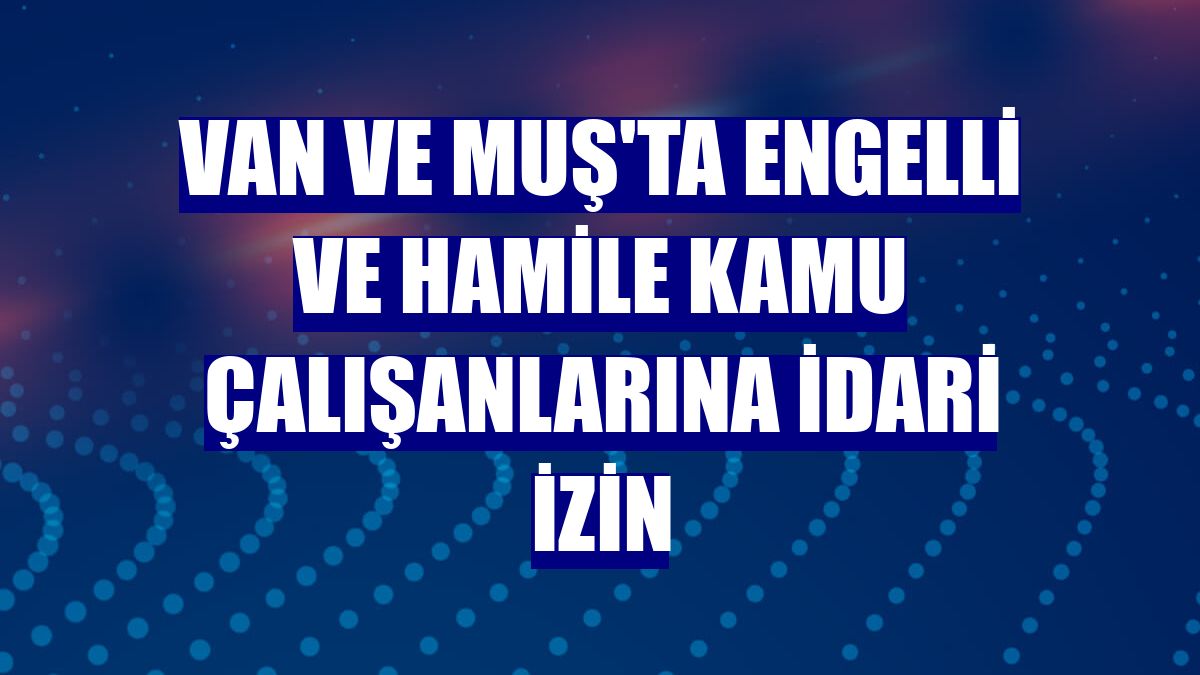 Van ve Muş'ta engelli ve hamile kamu çalışanlarına idari izin