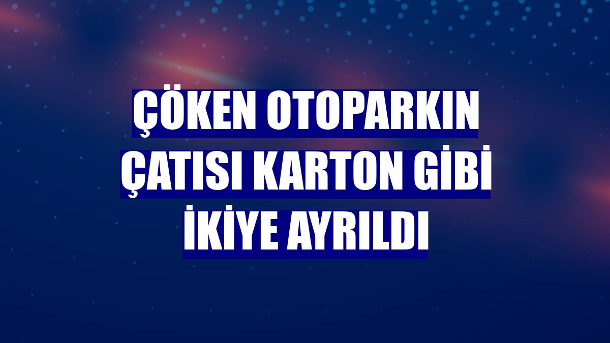 Çöken otoparkın çatısı karton gibi ikiye ayrıldı