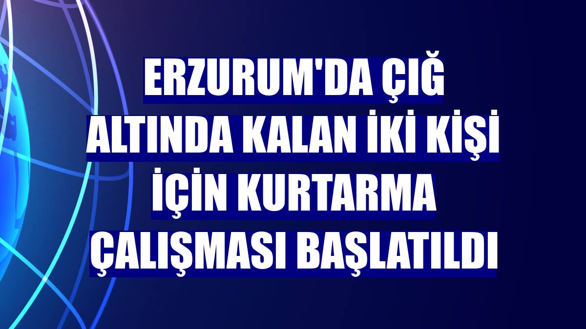 Erzurum'da çığ altında kalan iki kişi için kurtarma çalışması başlatıldı