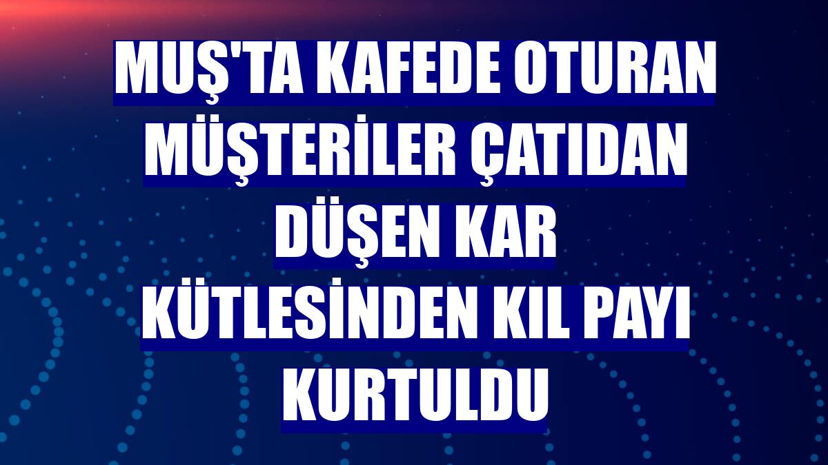 Muş'ta kafede oturan müşteriler çatıdan düşen kar kütlesinden kıl payı kurtuldu