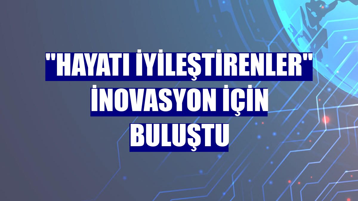 "Hayatı iyileştirenler" inovasyon için buluştu