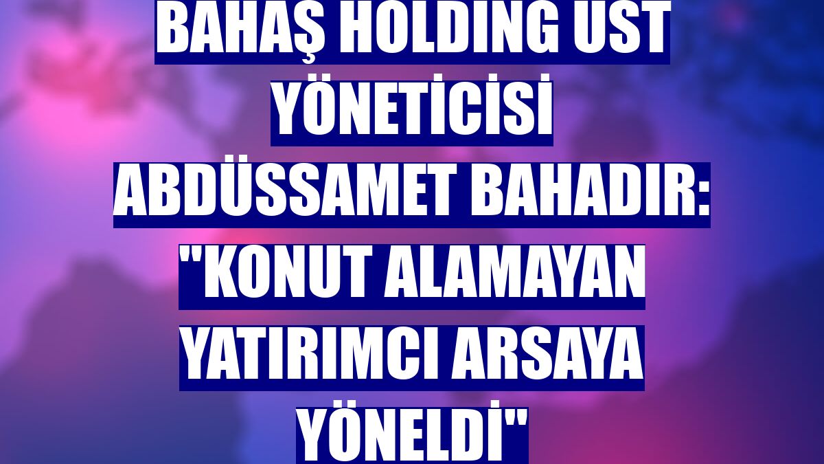 Bahaş Holding Üst Yöneticisi Abdüssamet Bahadır: "Konut alamayan yatırımcı arsaya yöneldi"