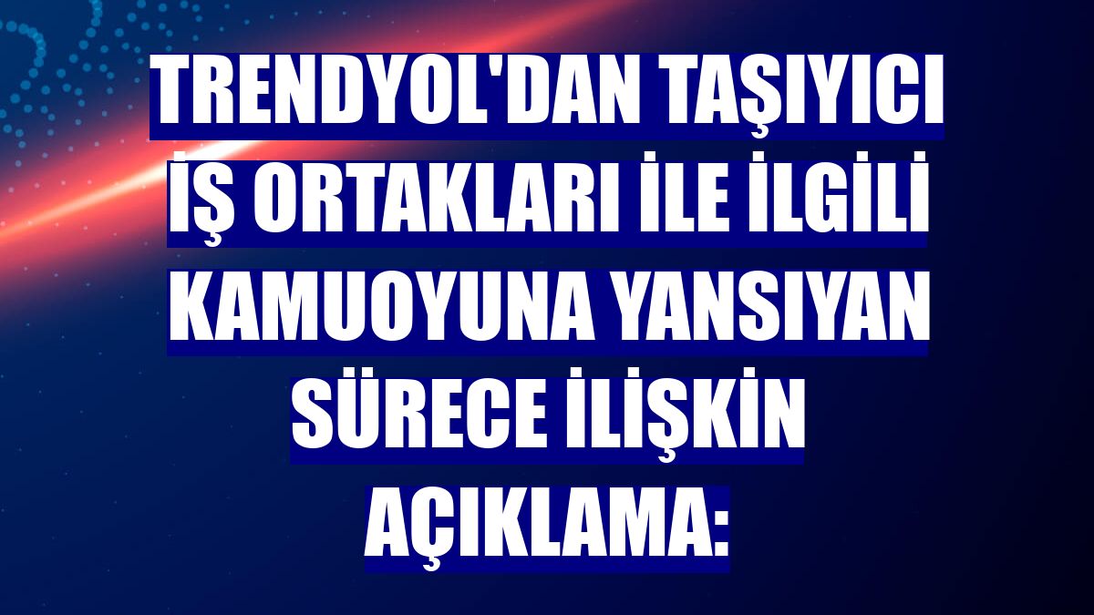 Trendyol'dan taşıyıcı iş ortakları ile ilgili kamuoyuna yansıyan sürece ilişkin açıklama: