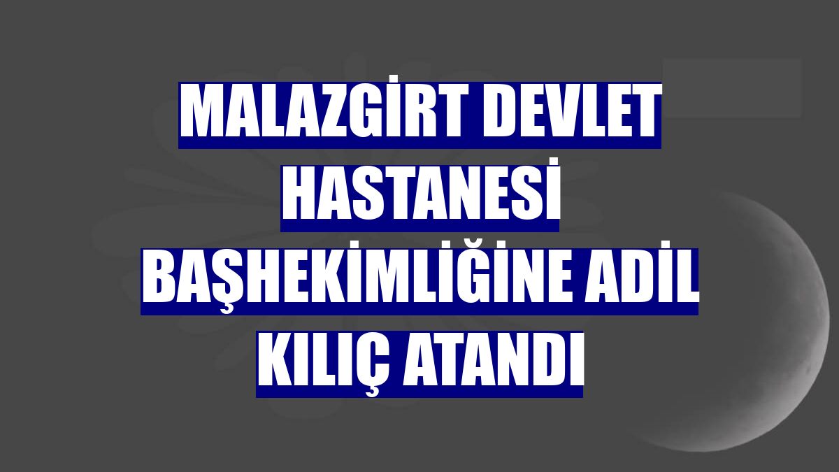 Malazgirt Devlet Hastanesi Başhekimliğine Adil Kılıç atandı