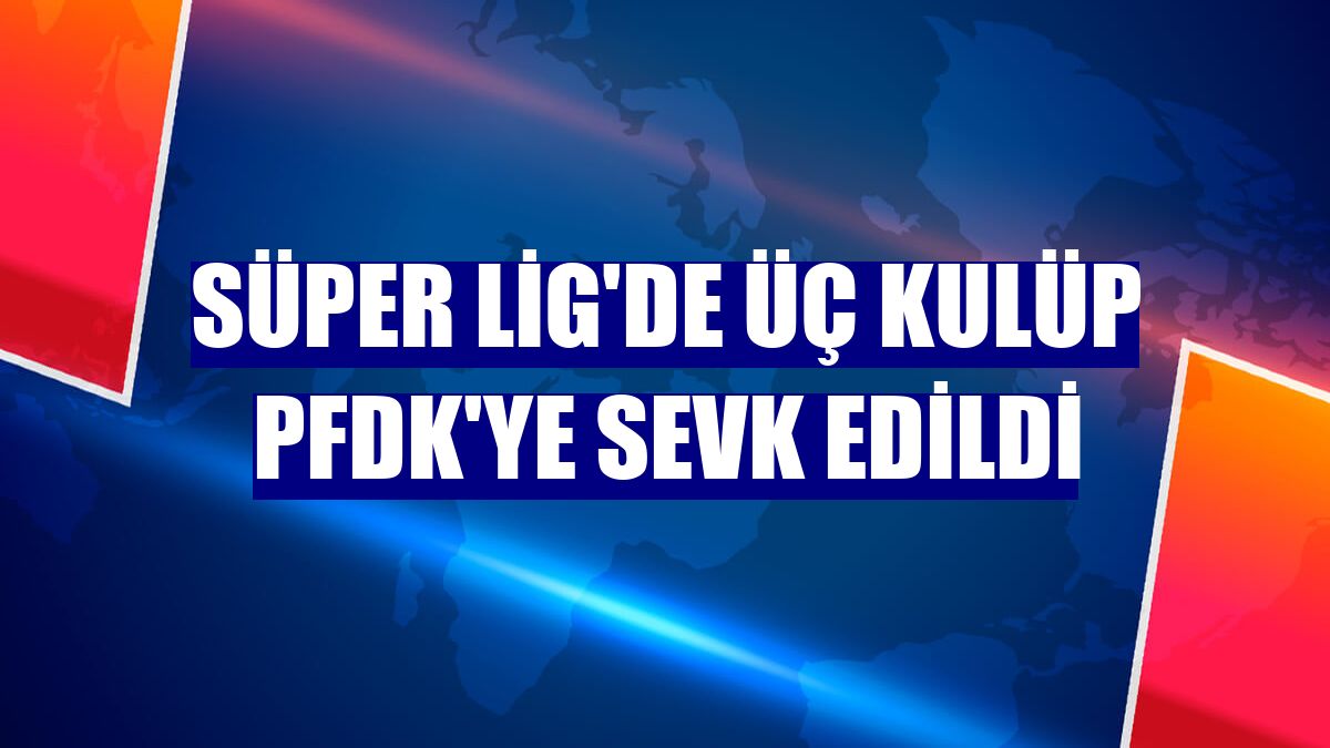 Süper Lig'de üç kulüp PFDK'ye sevk edildi