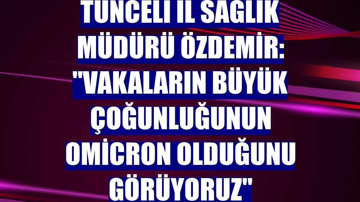 Tunceli İl Sağlık Müdürü Özdemir: "Vakaların büyük çoğunluğunun Omicron olduğunu görüyoruz"