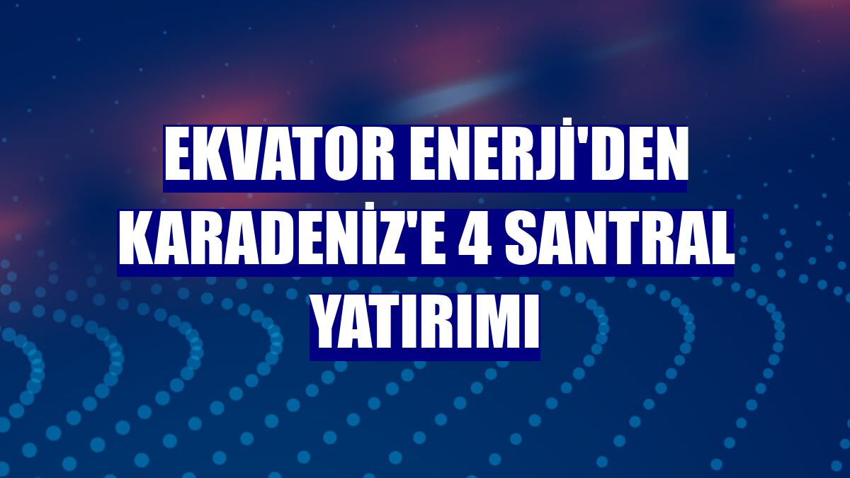 Ekvator Enerji'den Karadeniz'e 4 santral yatırımı