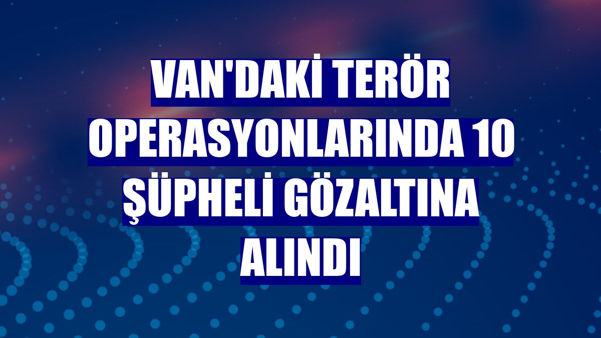 Van'daki terör operasyonlarında 10 şüpheli gözaltına alındı
