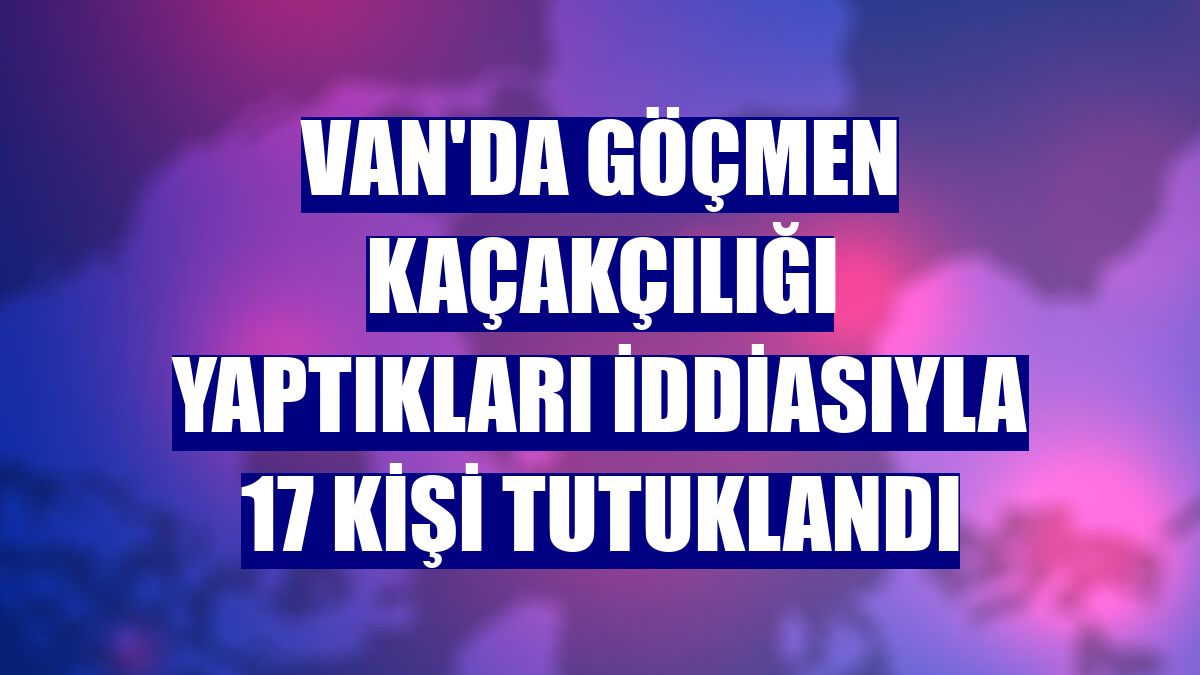 Van'da göçmen kaçakçılığı yaptıkları iddiasıyla 17 kişi tutuklandı