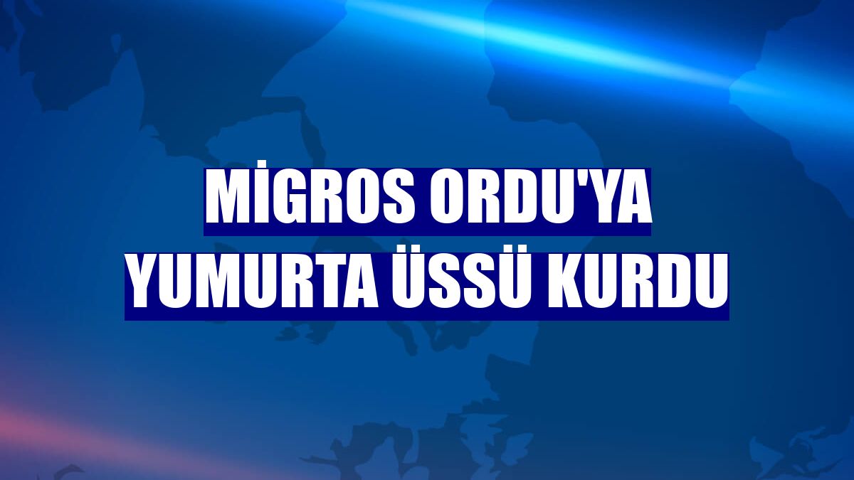 Migros Ordu'ya yumurta üssü kurdu