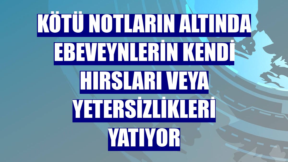 Kötü notların altında ebeveynlerin kendi hırsları veya yetersizlikleri yatıyor