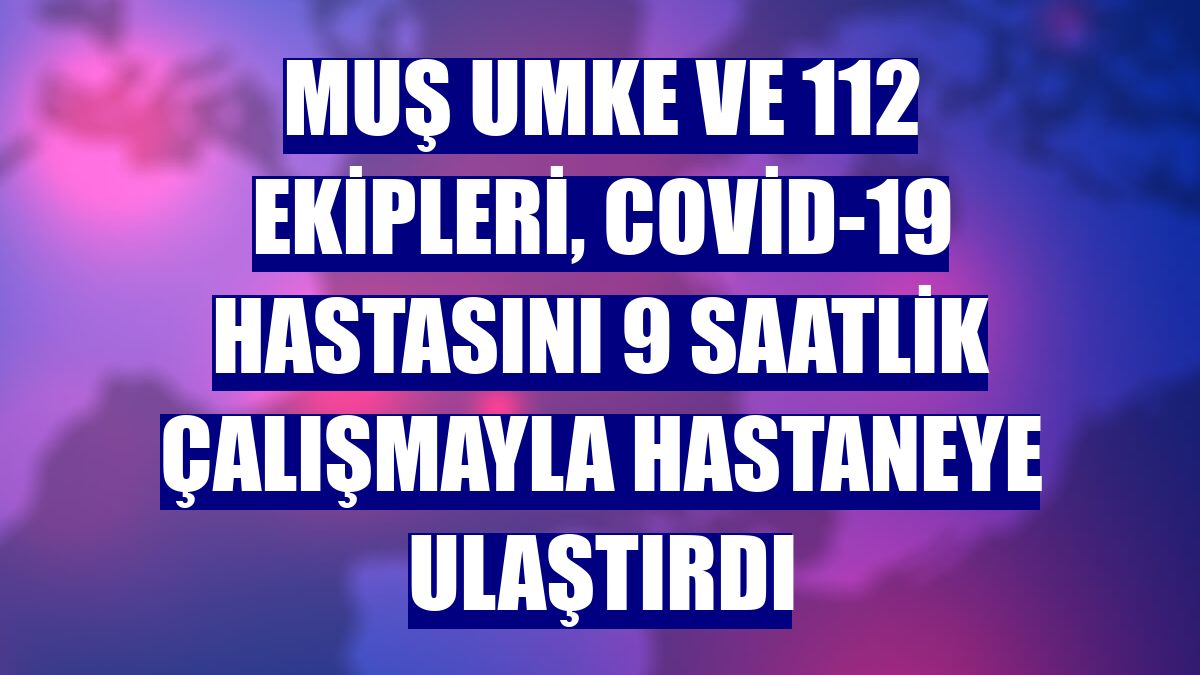 Muş UMKE ve 112 ekipleri, Covid-19 hastasını 9 saatlik çalışmayla hastaneye ulaştırdı