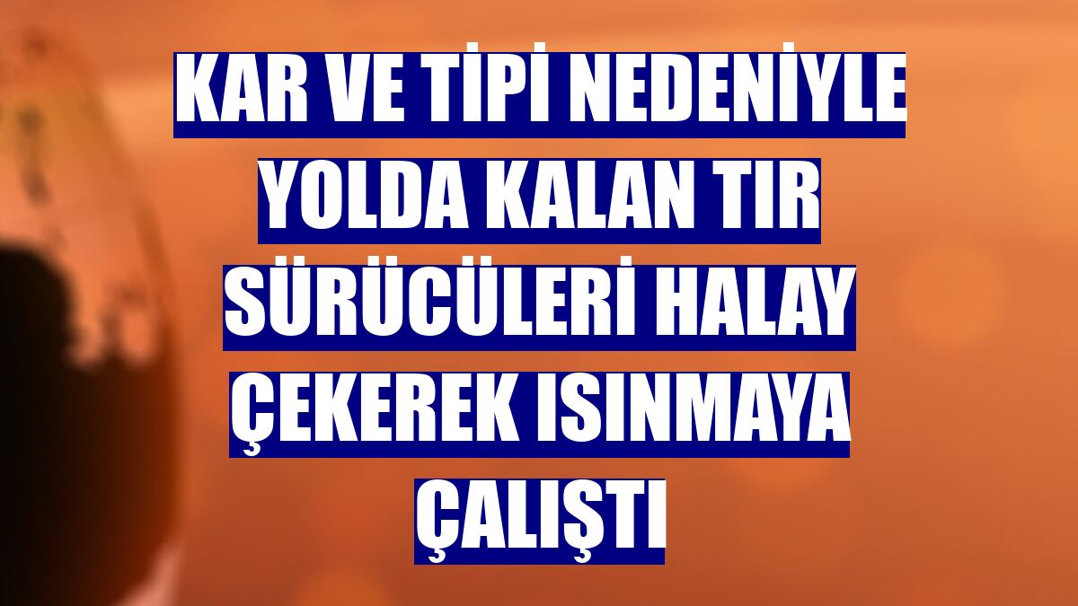 Kar ve tipi nedeniyle yolda kalan tır sürücüleri halay çekerek ısınmaya çalıştı