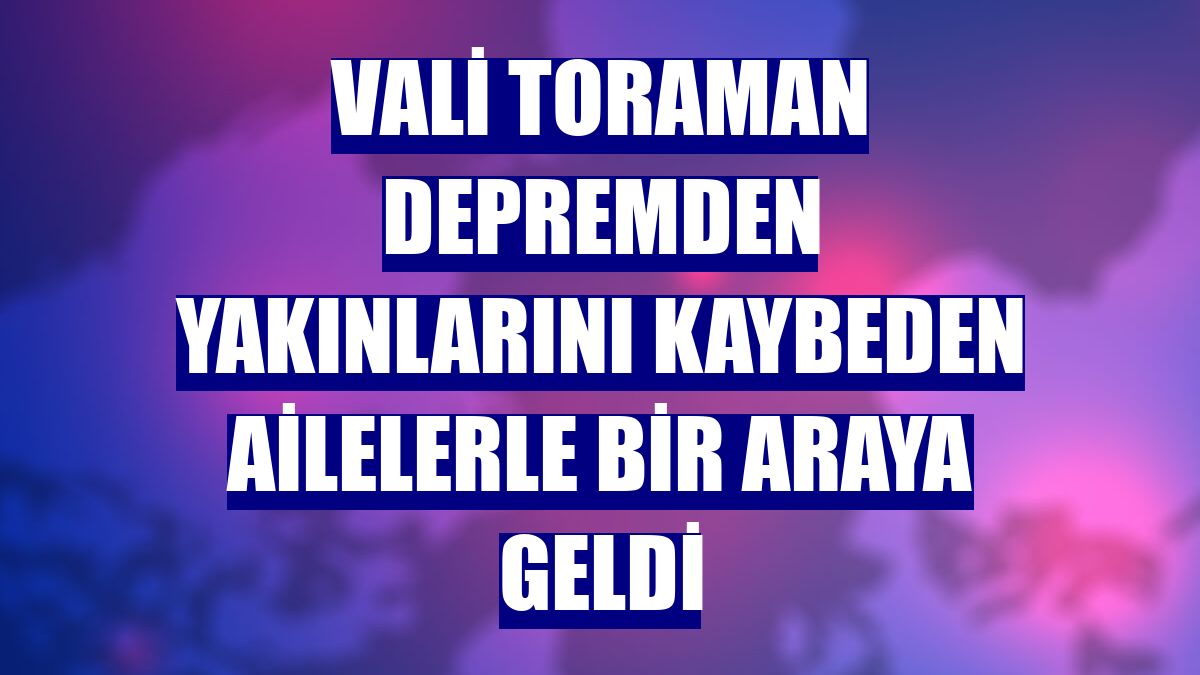 Vali Toraman depremden yakınlarını kaybeden ailelerle bir araya geldi