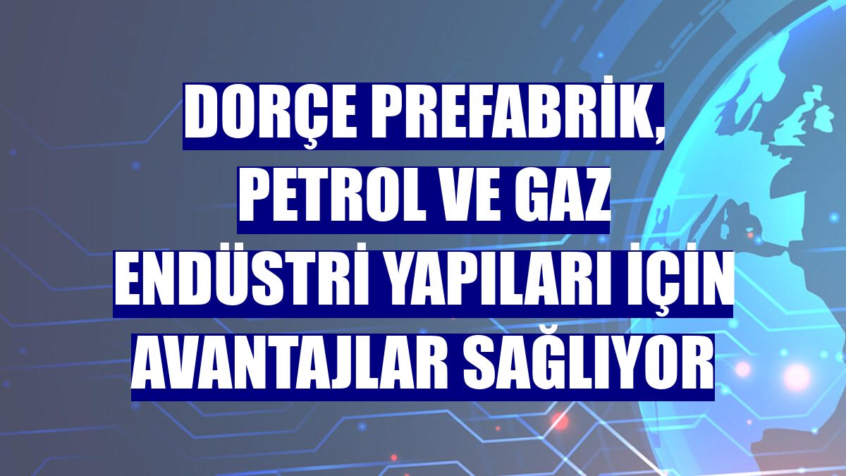 Dorçe Prefabrik, petrol ve gaz endüstri yapıları için avantajlar sağlıyor