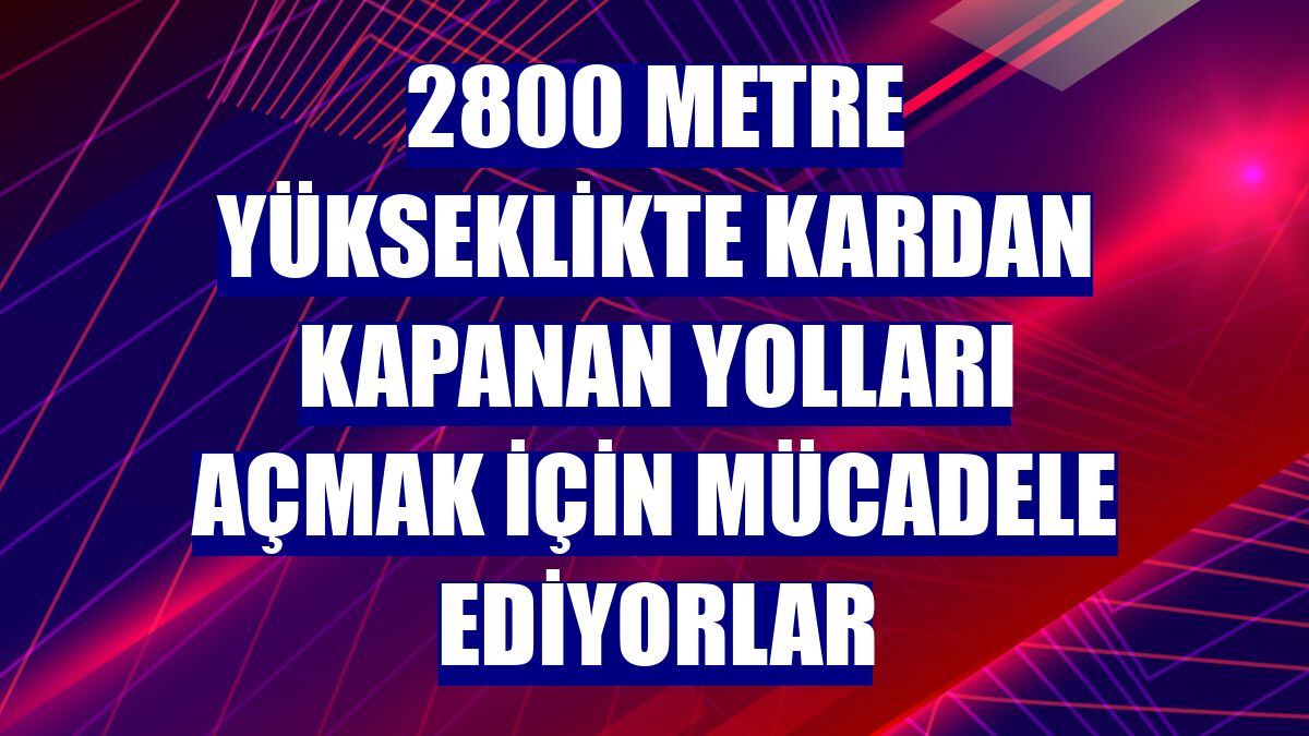 2800 metre yükseklikte kardan kapanan yolları açmak için mücadele ediyorlar
