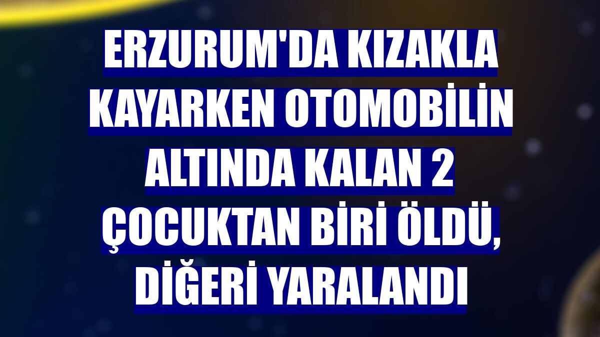 Erzurum'da kızakla kayarken otomobilin altında kalan 2 çocuktan biri öldü, diğeri yaralandı