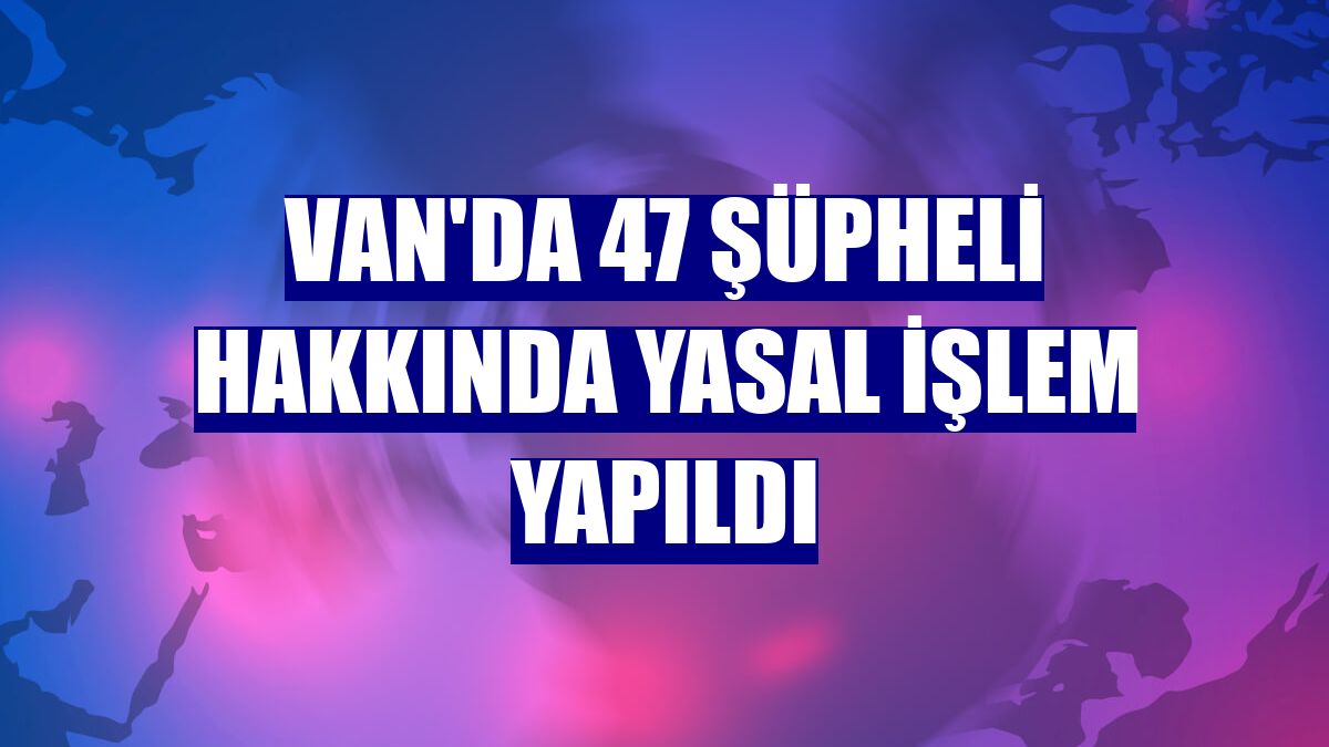 Van'da 47 şüpheli hakkında yasal işlem yapıldı