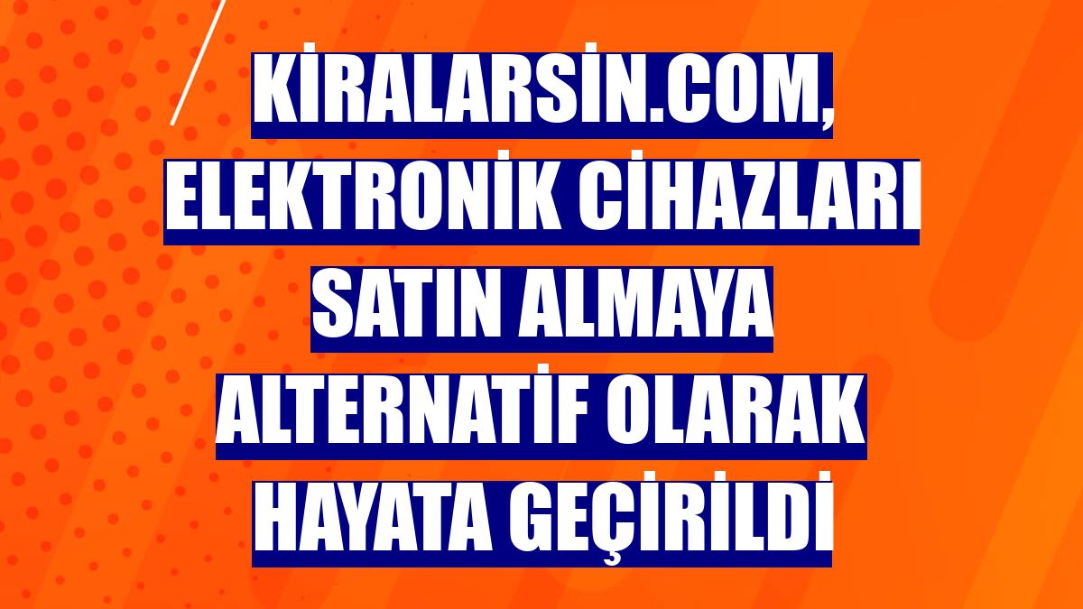 Kiralarsin.com, elektronik cihazları satın almaya alternatif olarak hayata geçirildi