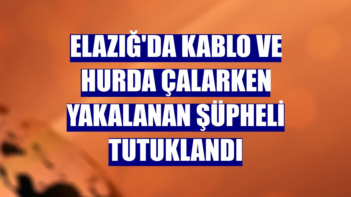 Elazığ'da kablo ve hurda çalarken yakalanan şüpheli tutuklandı