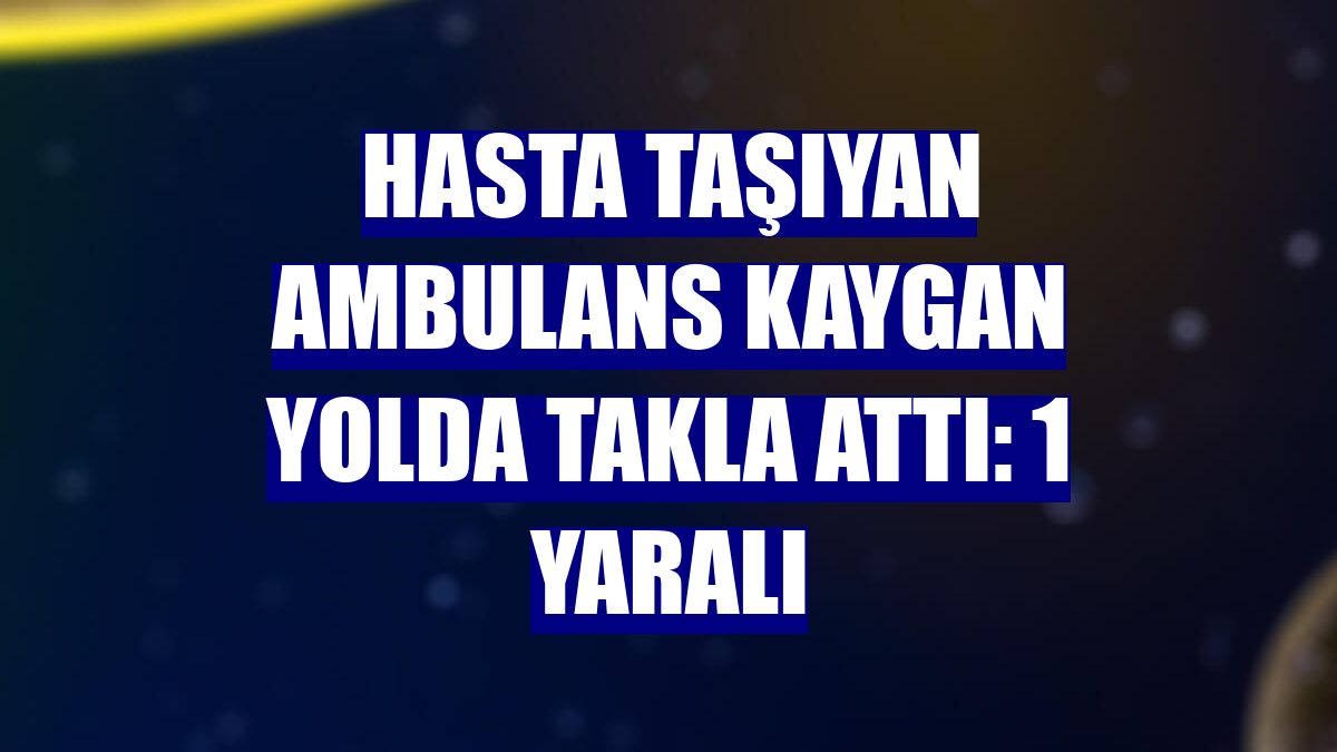 Hasta taşıyan ambulans kaygan yolda takla attı: 1 yaralı