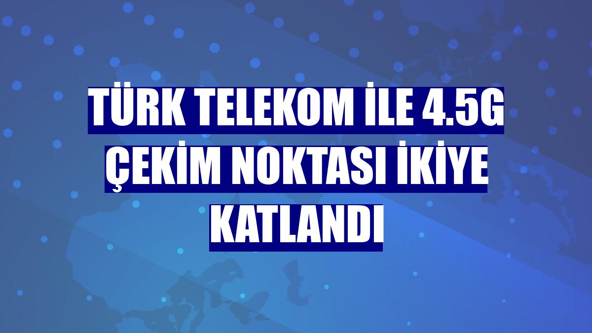 Türk Telekom ile 4.5G çekim noktası ikiye katlandı