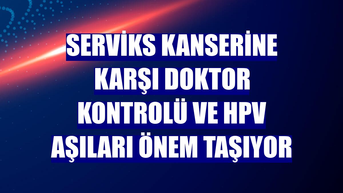 Serviks kanserine karşı doktor kontrolü ve HPV aşıları önem taşıyor